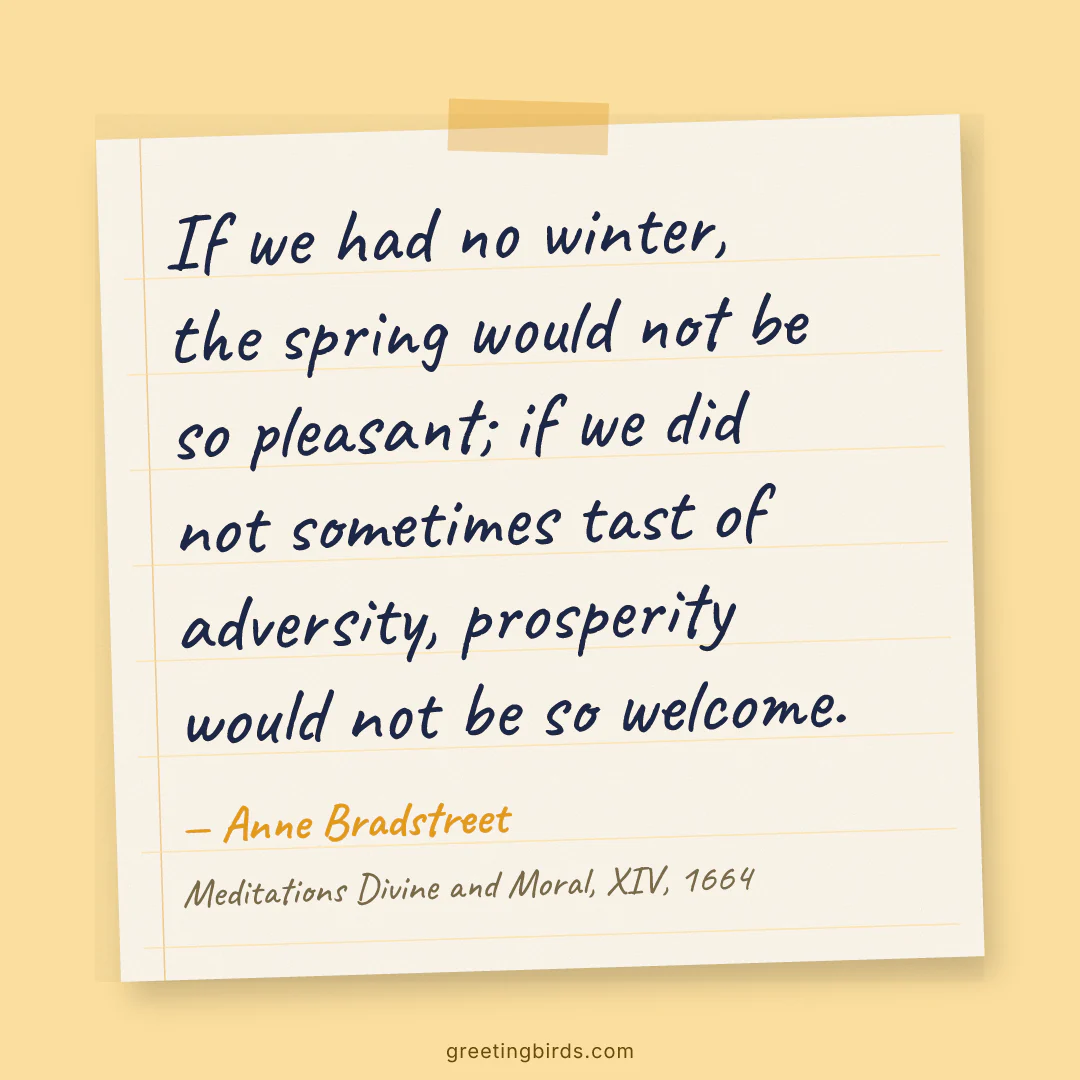 “If we had no winter, the spring would not be so pleasant; if we did not sometimes tast of adversity, prosperity would not be so welcome.” — Anne Bradstreet, Meditations Divine and Moral, XIV (1664)