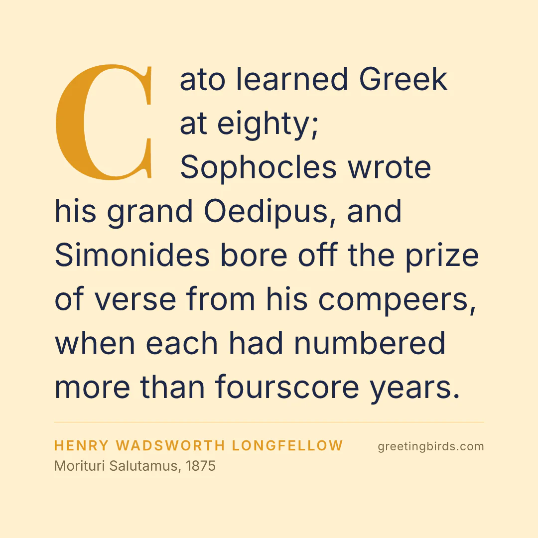 “Cato learned Greek at eighty; Sophocles wrote his grand Oedipus, and Simonides bore off the prize of verse from his compeers, when each had numbered more than fourscore years.” — Henry Wadsworth Longfellow, Morituri Salutamus (1875)