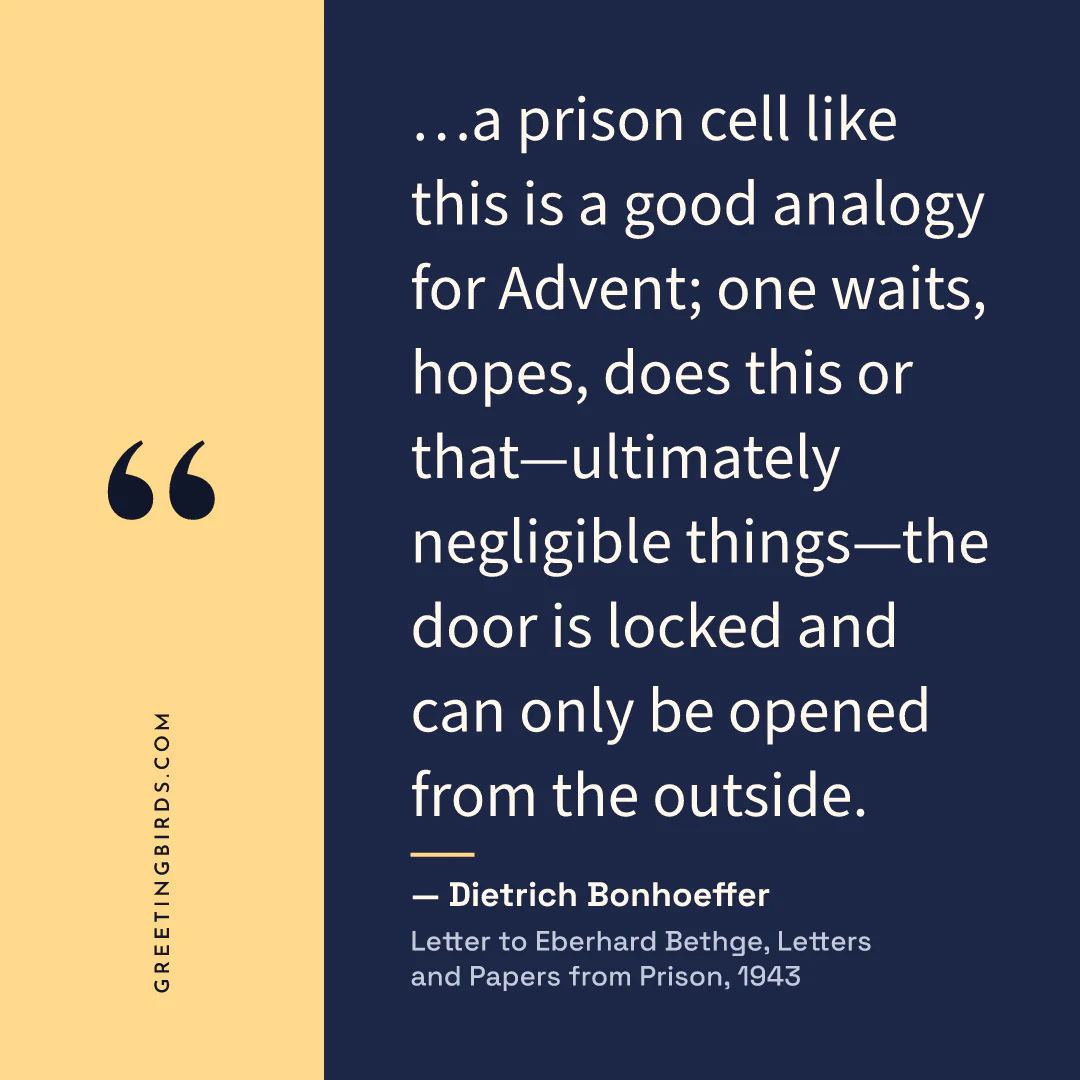 “…a prison cell like this is a good analogy for Advent; one waits, hopes, does this or that—ultimately negligible things—the door is locked and can only be opened from the outside.” — Dietrich Bonhoeffer, Letter to Eberhard Bethge, Letters and Papers from Prison (1943)