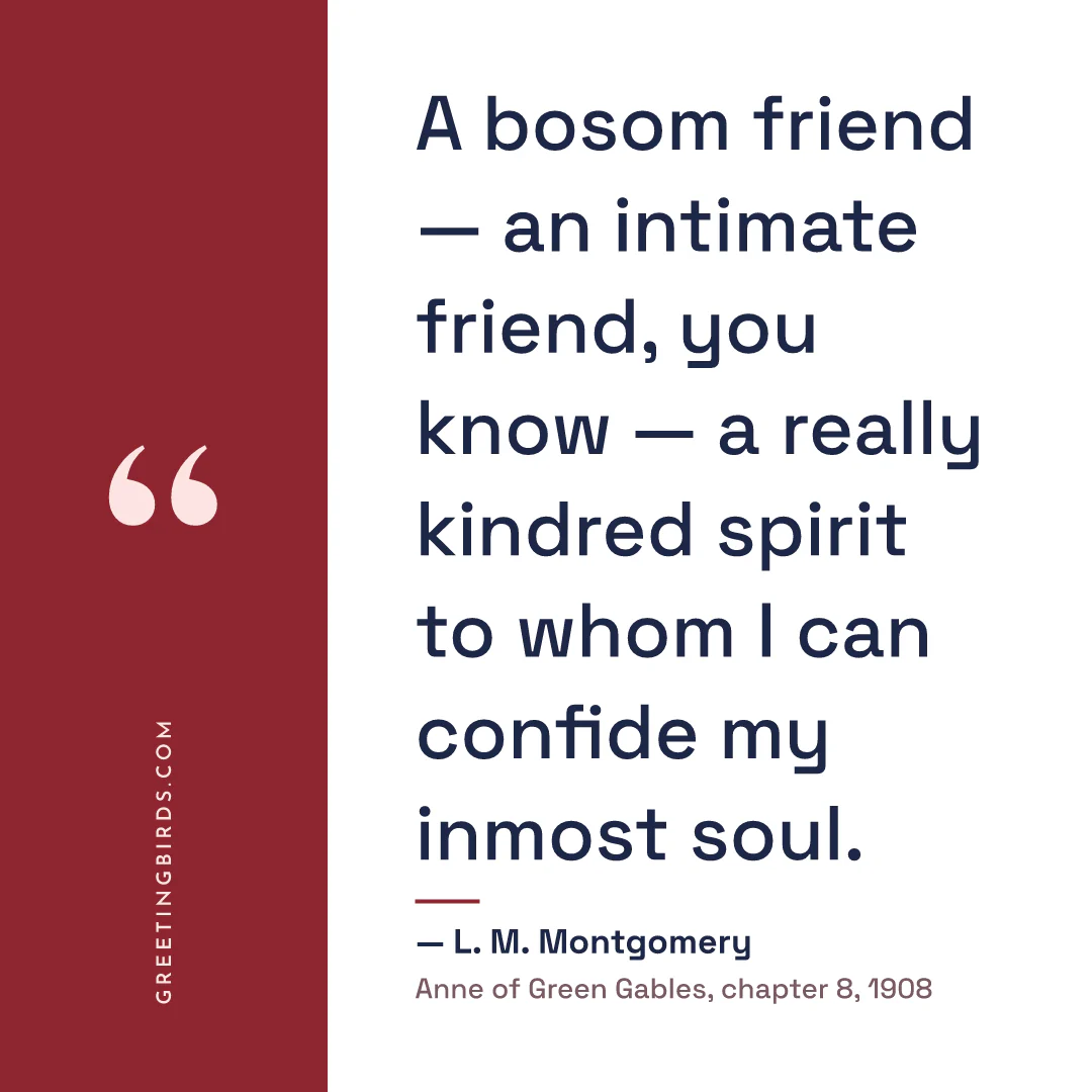 “A bosom friend — an intimate friend, you know — a really kindred spirit to whom I can confide my inmost soul.” — L. M. Montgomery, Anne of Green Gables, chapter 8 (1908)