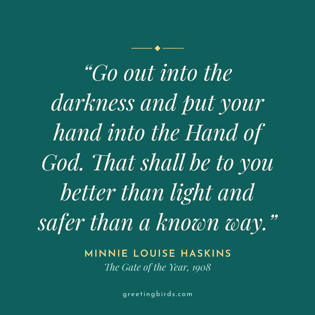 “Go out into the darkness and put your hand into the Hand of God. That shall be to you better than light and safer than a known way.” — Minnie Louise Haskins, The Gate of the Year (1908)