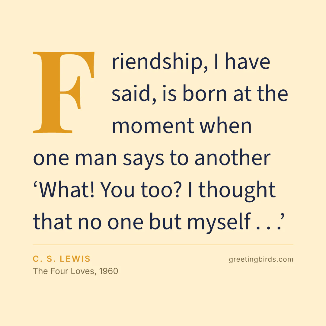 “Friendship, I have said, is born at the moment when one man says to another ‘What! You too? I thought that no one but myself . . .’” — C. S. Lewis, The Four Loves (1960)
