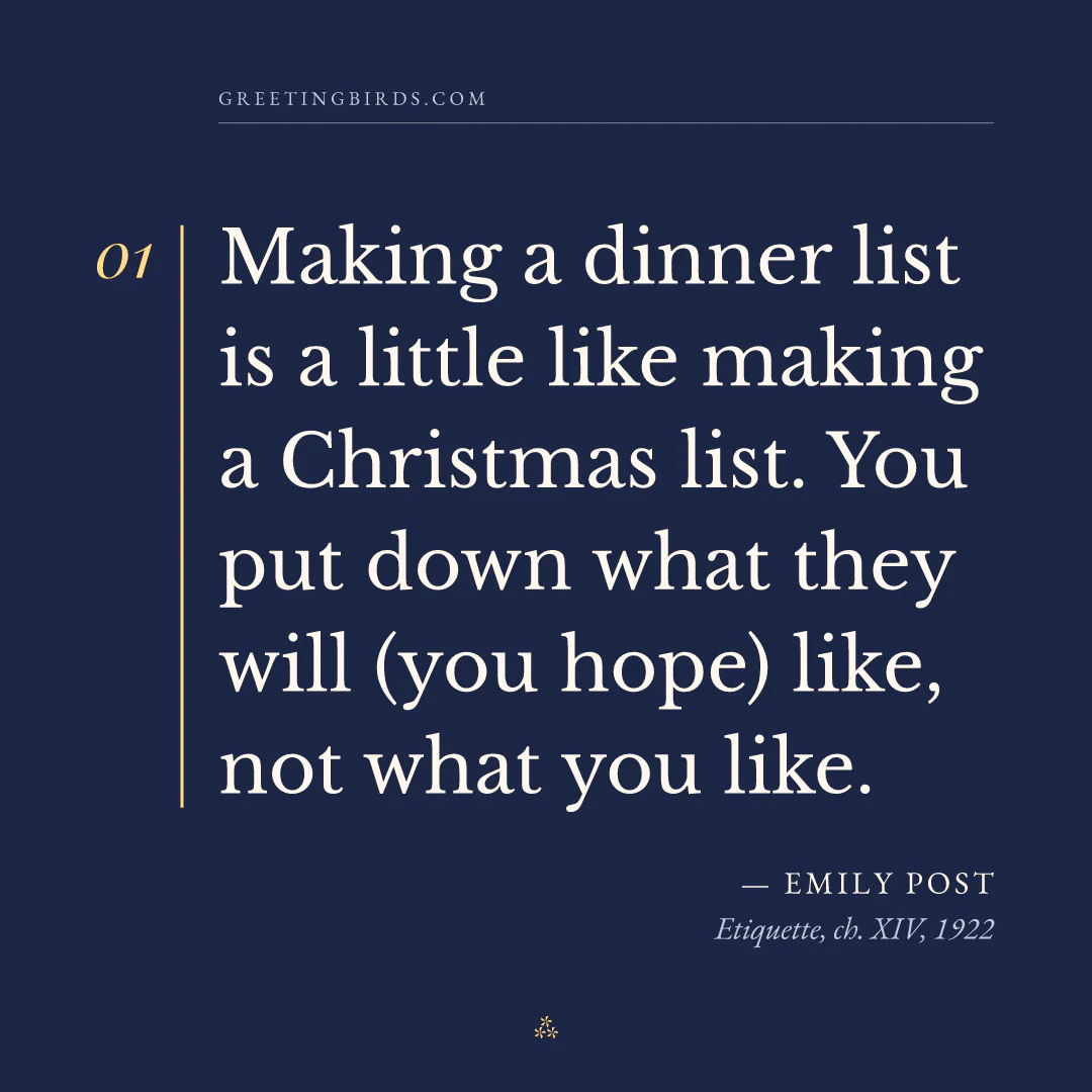 “Making a dinner list is a little like making a Christmas list. You put down what they will (you hope) like, not what you like.” — Emily Post, Etiquette, ch. XIV (1922)