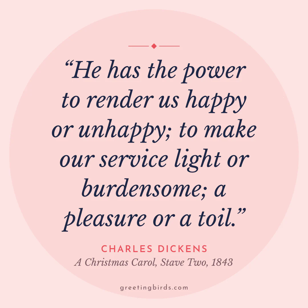“He has the power to render us happy or unhappy; to make our service light or burdensome; a pleasure or a toil.” — Charles Dickens, A Christmas Carol, Stave Two (1843)