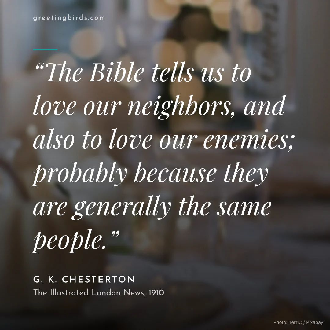 “The Bible tells us to love our neighbors, and also to love our enemies; probably because they are generally the same people.” — G. K. Chesterton, The Illustrated London News (1910)