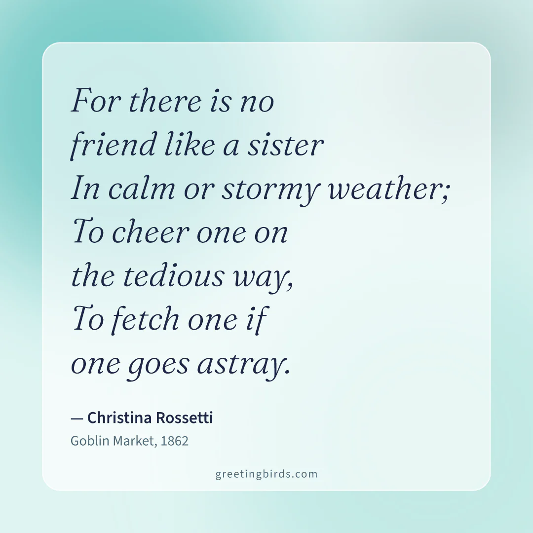 “For there is no friend like a sister / In calm or stormy weather; / To cheer one on the tedious way, / To fetch one if one goes astray.” — Christina Rossetti, Goblin Market (1862)