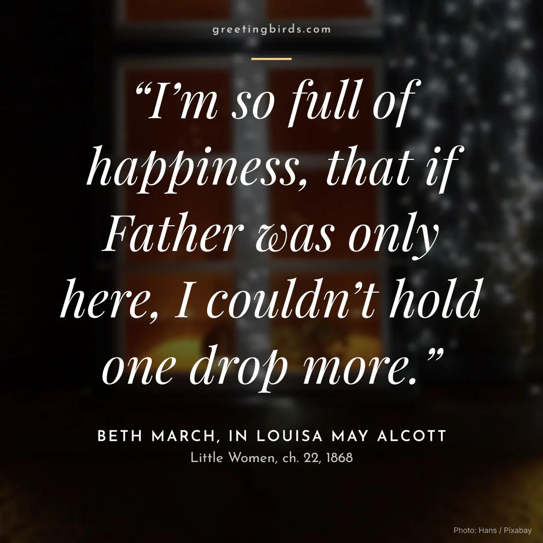 “I’m so full of happiness, that if Father was only here, I couldn’t hold one drop more.” — Beth March, in Louisa May Alcott, Little Women, ch. 22 (1868)
