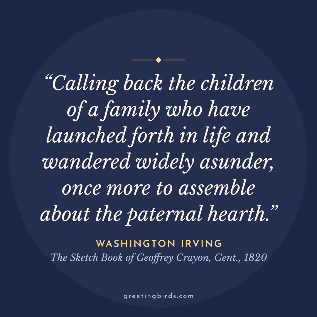 “Calling back the children of a family who have launched forth in life and wandered widely asunder, once more to assemble about the paternal hearth.” — Washington Irving, The Sketch Book of Geoffrey Crayon, Gent. (1820)