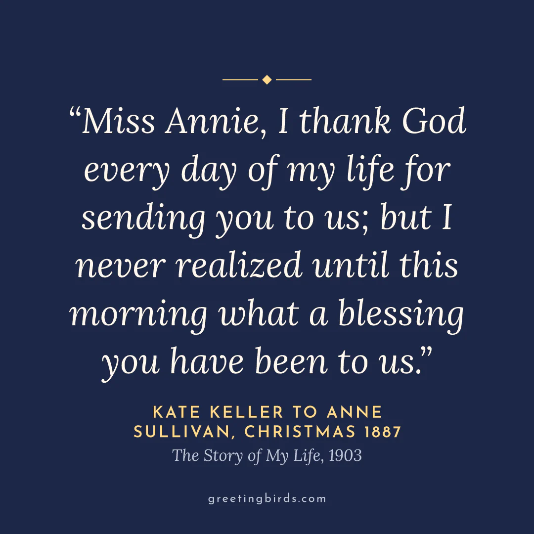 “Miss Annie, I thank God every day of my life for sending you to us; but I never realized until this morning what a blessing you have been to us.” — Kate Keller to Anne Sullivan, Christmas 1887, The Story of My Life (1903)