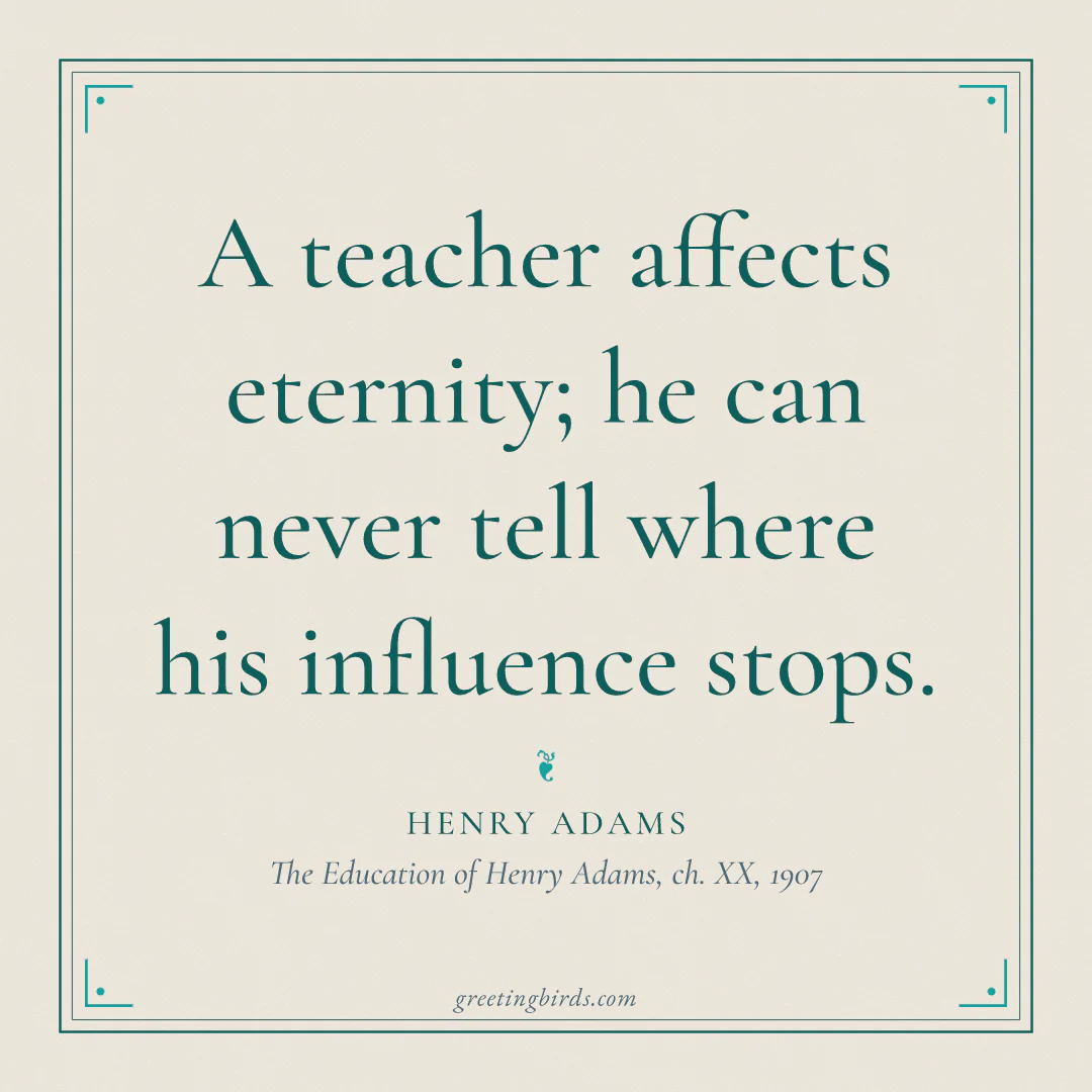 “A teacher affects eternity; he can never tell where his influence stops.” — Henry Adams, The Education of Henry Adams, ch. XX (1907)