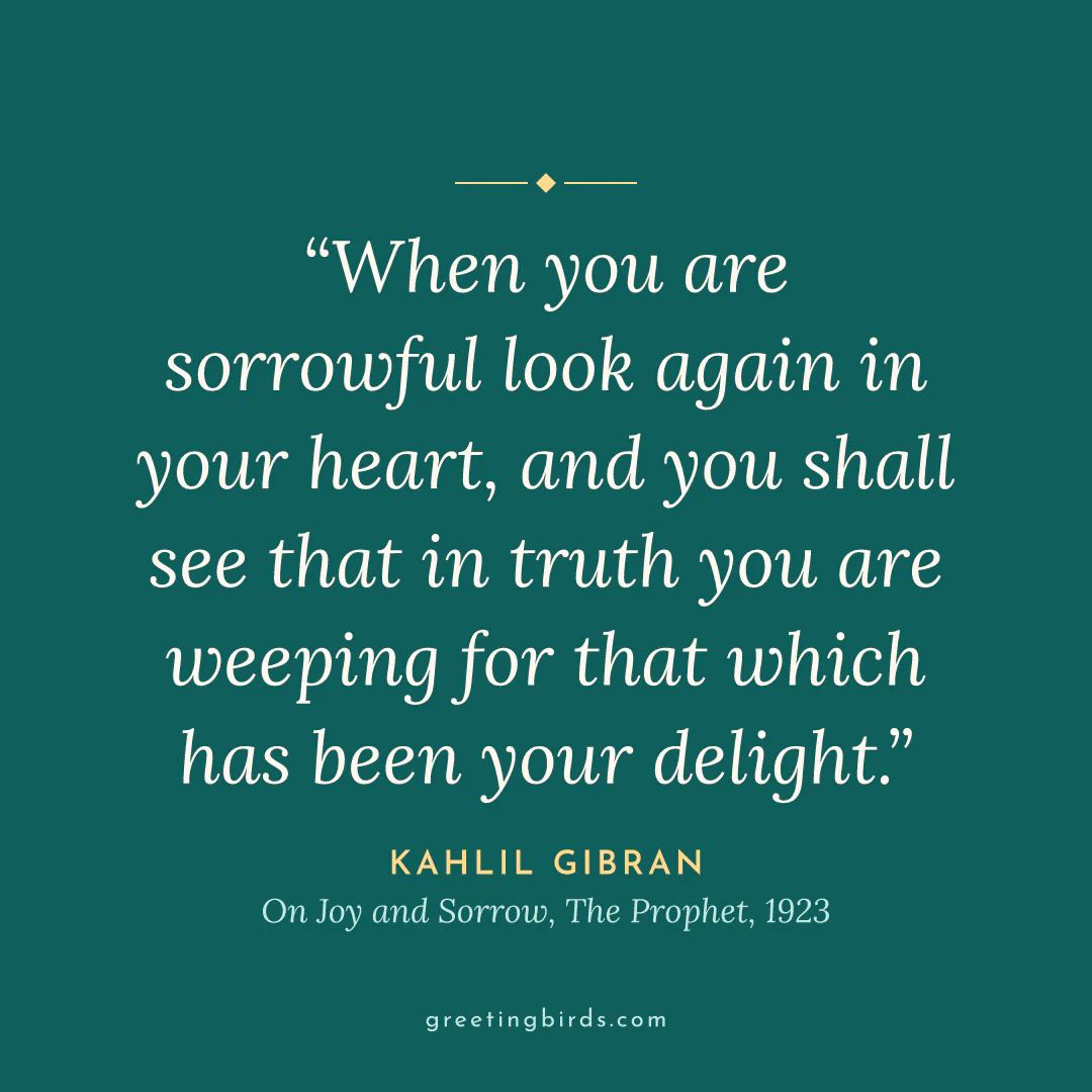 “When you are sorrowful look again in your heart, and you shall see that in truth you are weeping for that which has been your delight.” — Kahlil Gibran, On Joy and Sorrow, The Prophet (1923)