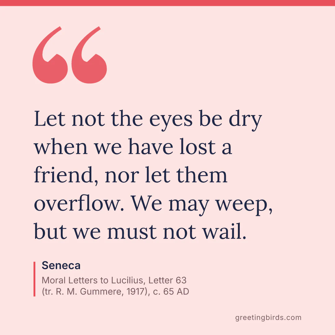 “Let not the eyes be dry when we have lost a friend, nor let them overflow. We may weep, but we must not wail.” — Seneca, Moral Letters to Lucilius, Letter 63 (tr. R. M. Gummere, 1917) (c. 65 AD)