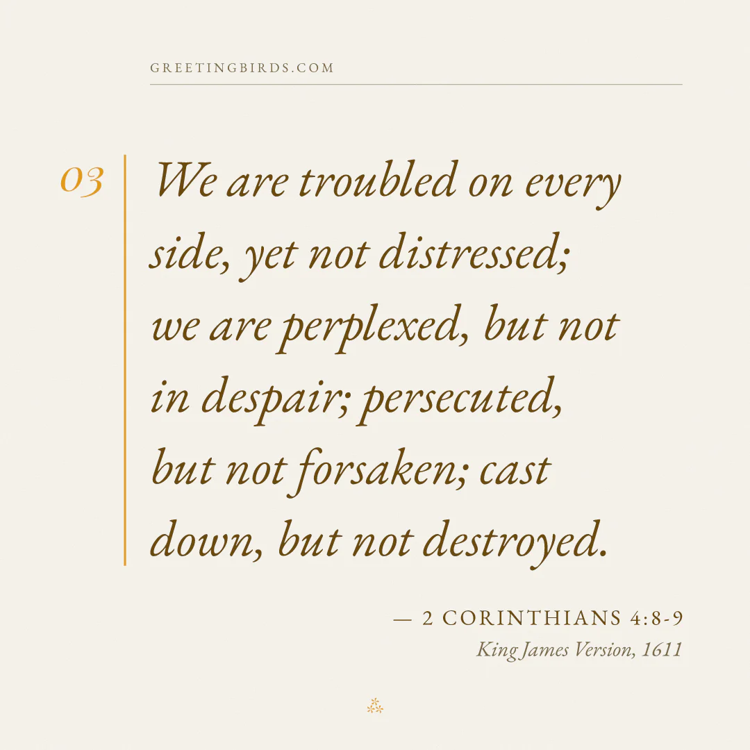 “We are troubled on every side, yet not distressed; we are perplexed, but not in despair; persecuted, but not forsaken; cast down, but not destroyed.” — 2 Corinthians 4:8-9, King James Version (1611)