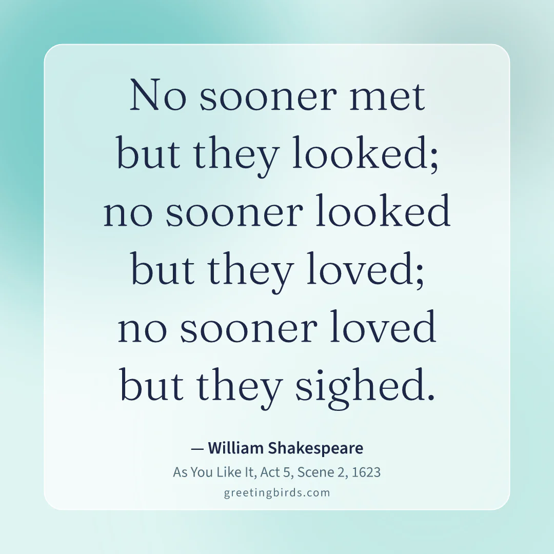 “No sooner met but they looked; no sooner looked but they loved; no sooner loved but they sighed.” — William Shakespeare, As You Like It, Act 5, Scene 2 (1623)