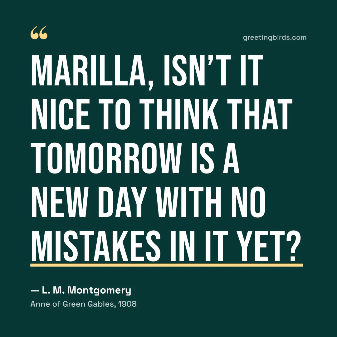 “Marilla, isn’t it nice to think that tomorrow is a new day with no mistakes in it yet?” — L. M. Montgomery, Anne of Green Gables (1908)