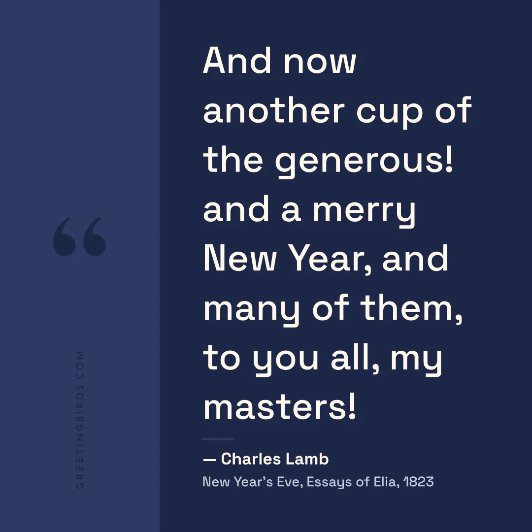 “And now another cup of the generous! and a merry New Year, and many of them, to you all, my masters!” — Charles Lamb, New Year’s Eve, Essays of Elia (1823)