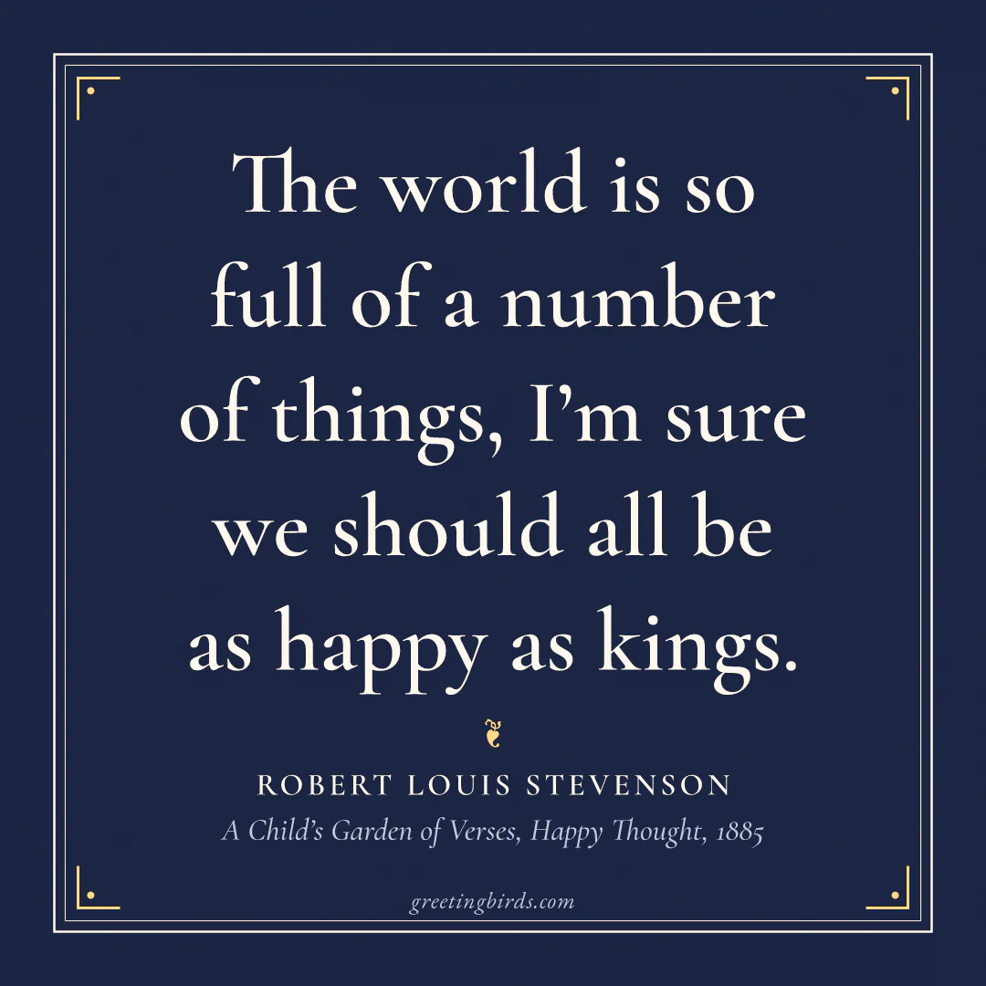 “The world is so full of a number of things, I’m sure we should all be as happy as kings.” — Robert Louis Stevenson, A Child’s Garden of Verses, Happy Thought (1885)