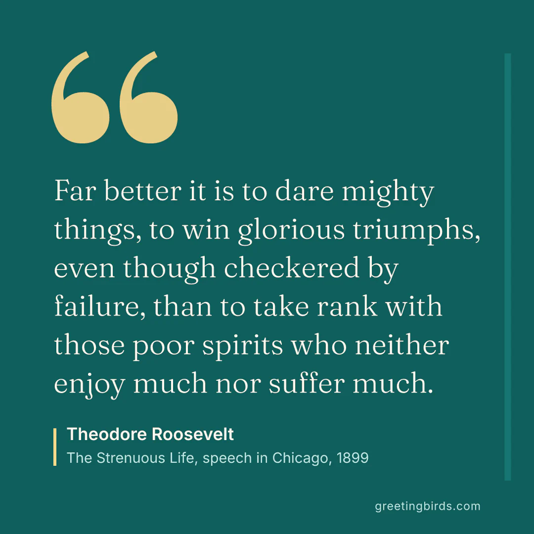 “Far better it is to dare mighty things, to win glorious triumphs, even though checkered by failure, than to take rank with those poor spirits who neither enjoy much nor suffer much.” — Theodore Roosevelt, The Strenuous Life, speech in Chicago (1899)