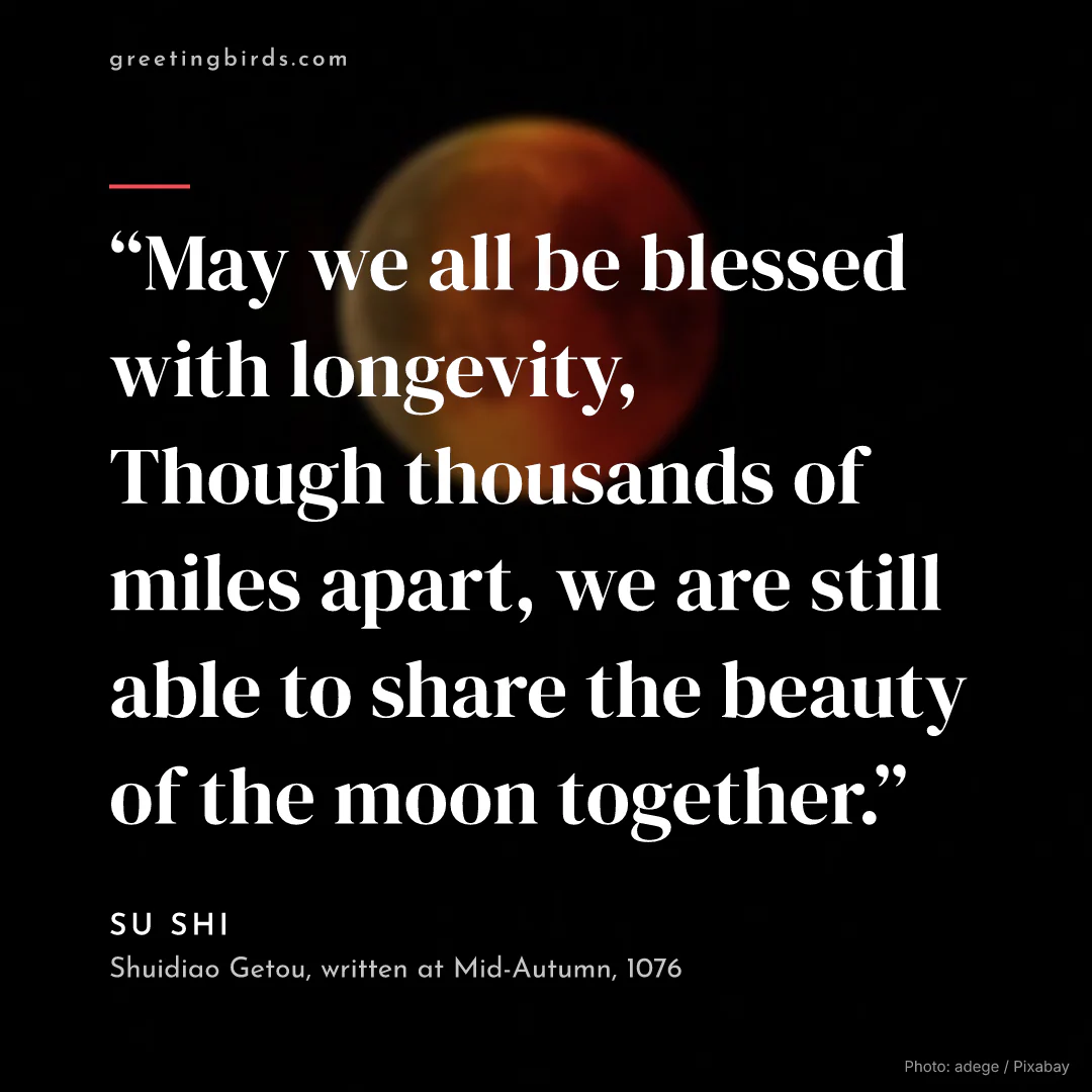 “May we all be blessed with longevity, / Though thousands of miles apart, we are still able to share the beauty of the moon together.” — Su Shi, Shuidiao Getou, written at Mid-Autumn (1076)