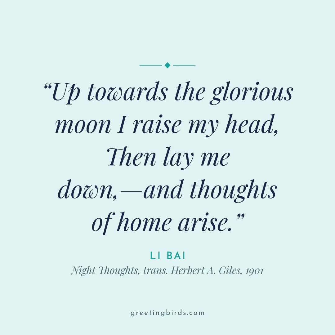 “Up towards the glorious moon I raise my head, / Then lay me down,—and thoughts of home arise.” — Li Bai, Night Thoughts, trans. Herbert A. Giles (1901)