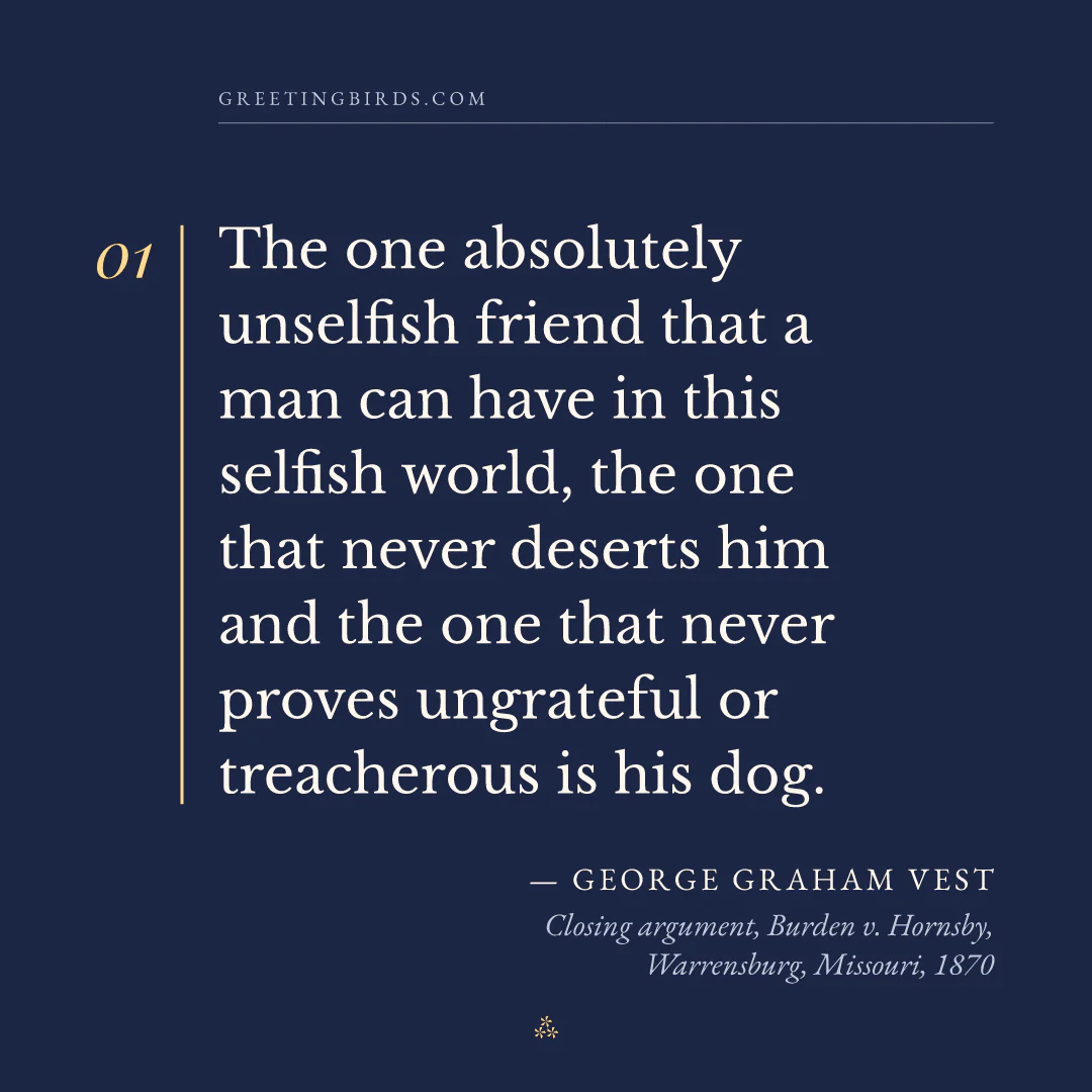 “The one absolutely unselfish friend that a man can have in this selfish world, the one that never deserts him and the one that never proves ungrateful or treacherous is his dog.” — George Graham Vest, Closing argument, Burden v. Hornsby, Warrensburg, Missouri (1870)