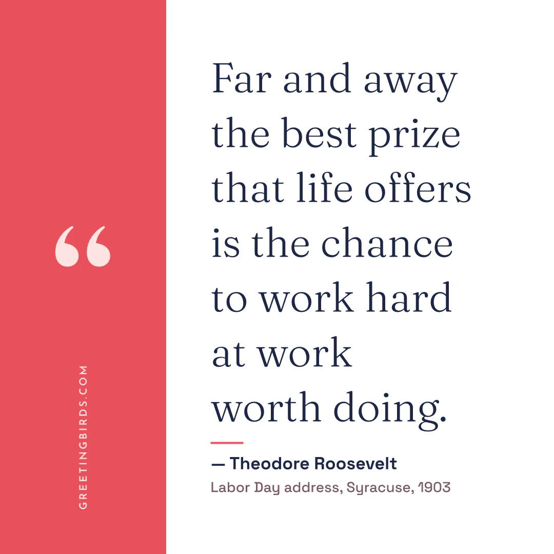 “Far and away the best prize that life offers is the chance to work hard at work worth doing.” — Theodore Roosevelt, Labor Day address, Syracuse (1903)