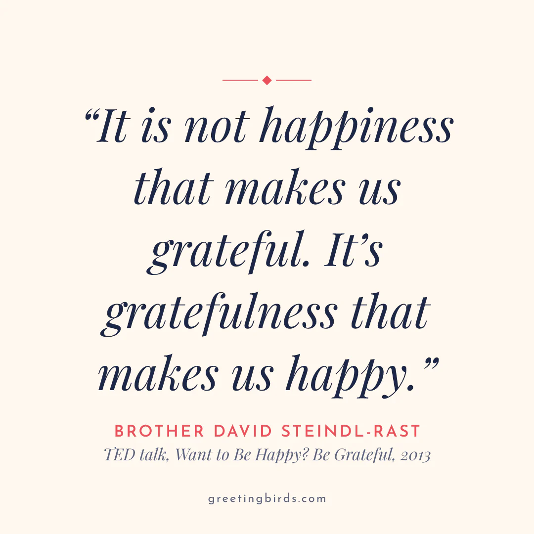 “It is not happiness that makes us grateful. It’s gratefulness that makes us happy.” — Brother David Steindl-Rast, TED talk, Want to Be Happy? Be Grateful (2013)