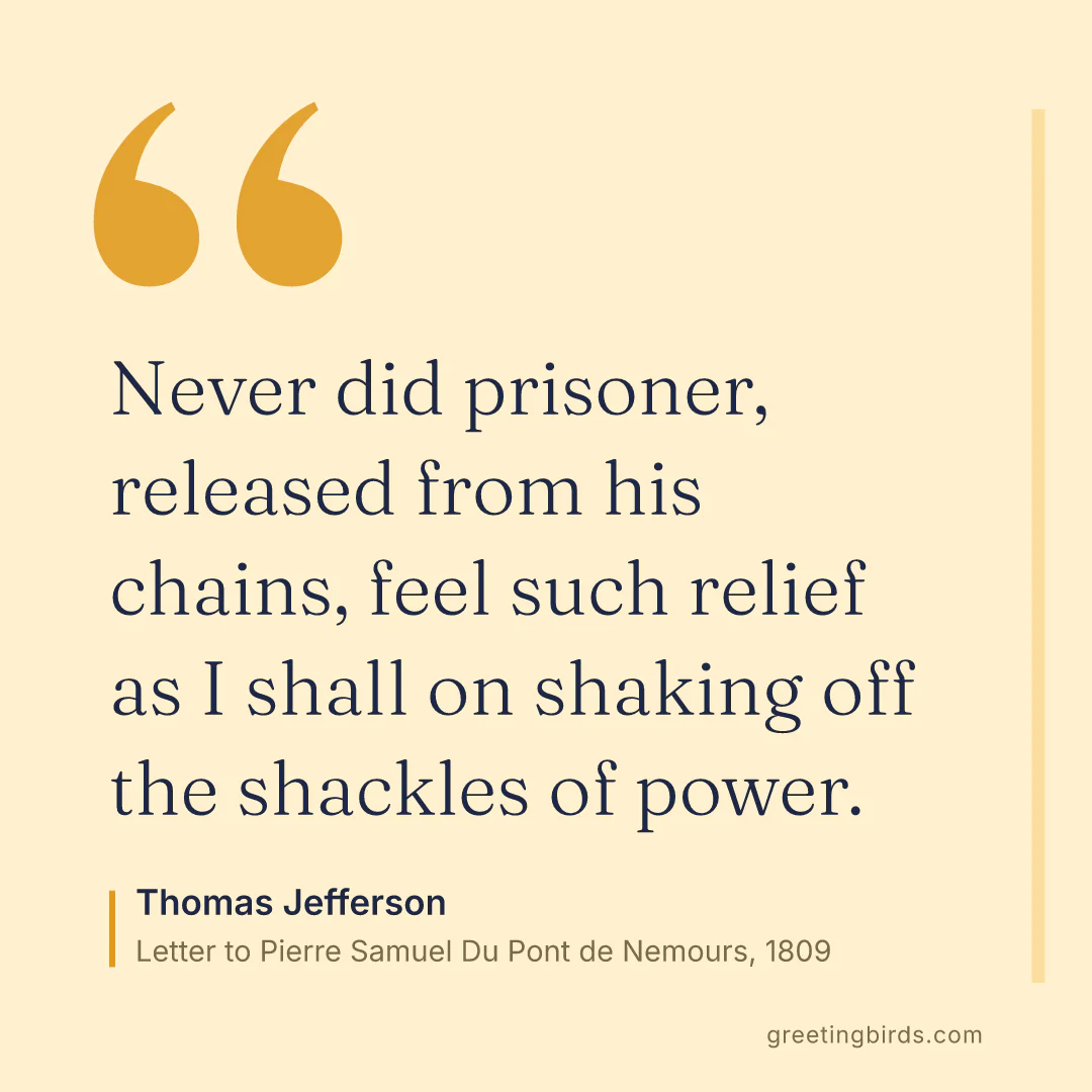 “Never did prisoner, released from his chains, feel such relief as I shall on shaking off the shackles of power.” — Thomas Jefferson, Letter to Pierre Samuel Du Pont de Nemours (1809)