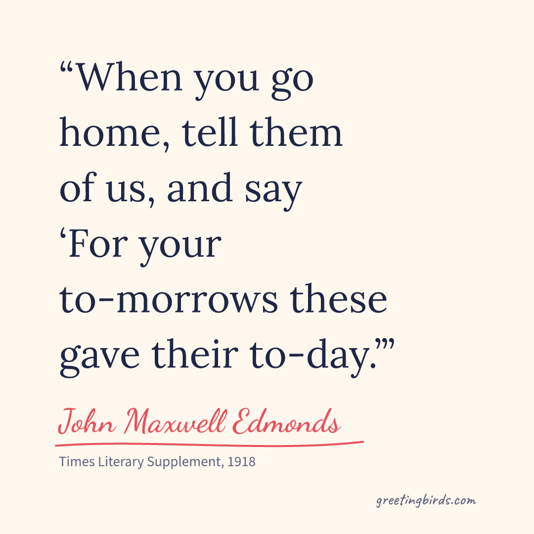 “When you go home, tell them of us, and say / ‘For your to-morrows these gave their to-day.’” — John Maxwell Edmonds, Times Literary Supplement (1918)