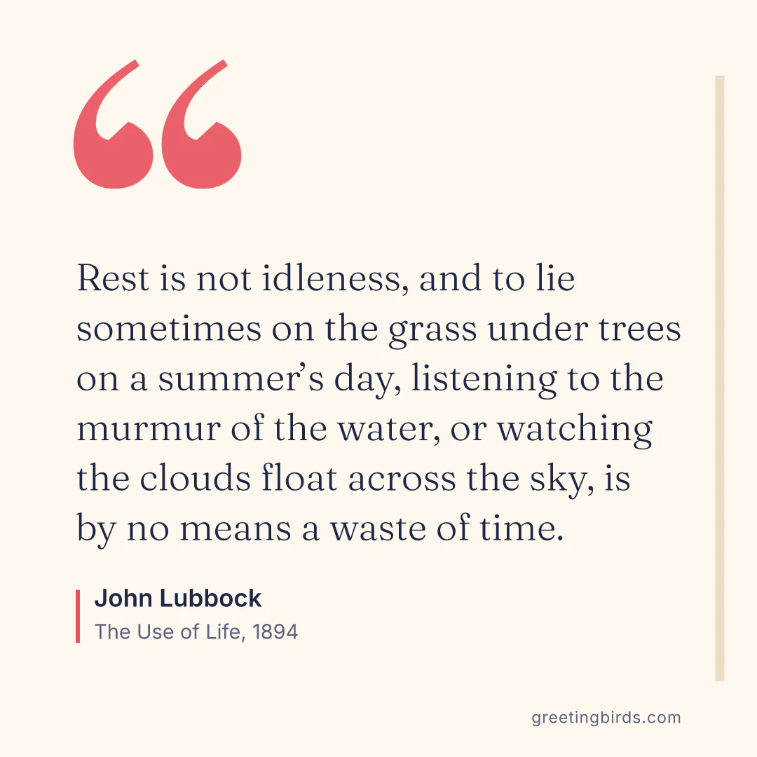 “Rest is not idleness, and to lie sometimes on the grass under trees on a summer’s day, listening to the murmur of the water, or watching the clouds float across the sky, is by no means a waste of time.” — John Lubbock, The Use of Life (1894)