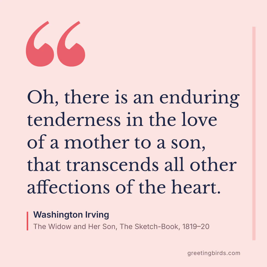 “Oh, there is an enduring tenderness in the love of a mother to a son, that transcends all other affections of the heart.” — Washington Irving, The Widow and Her Son, The Sketch-Book (1819–20)