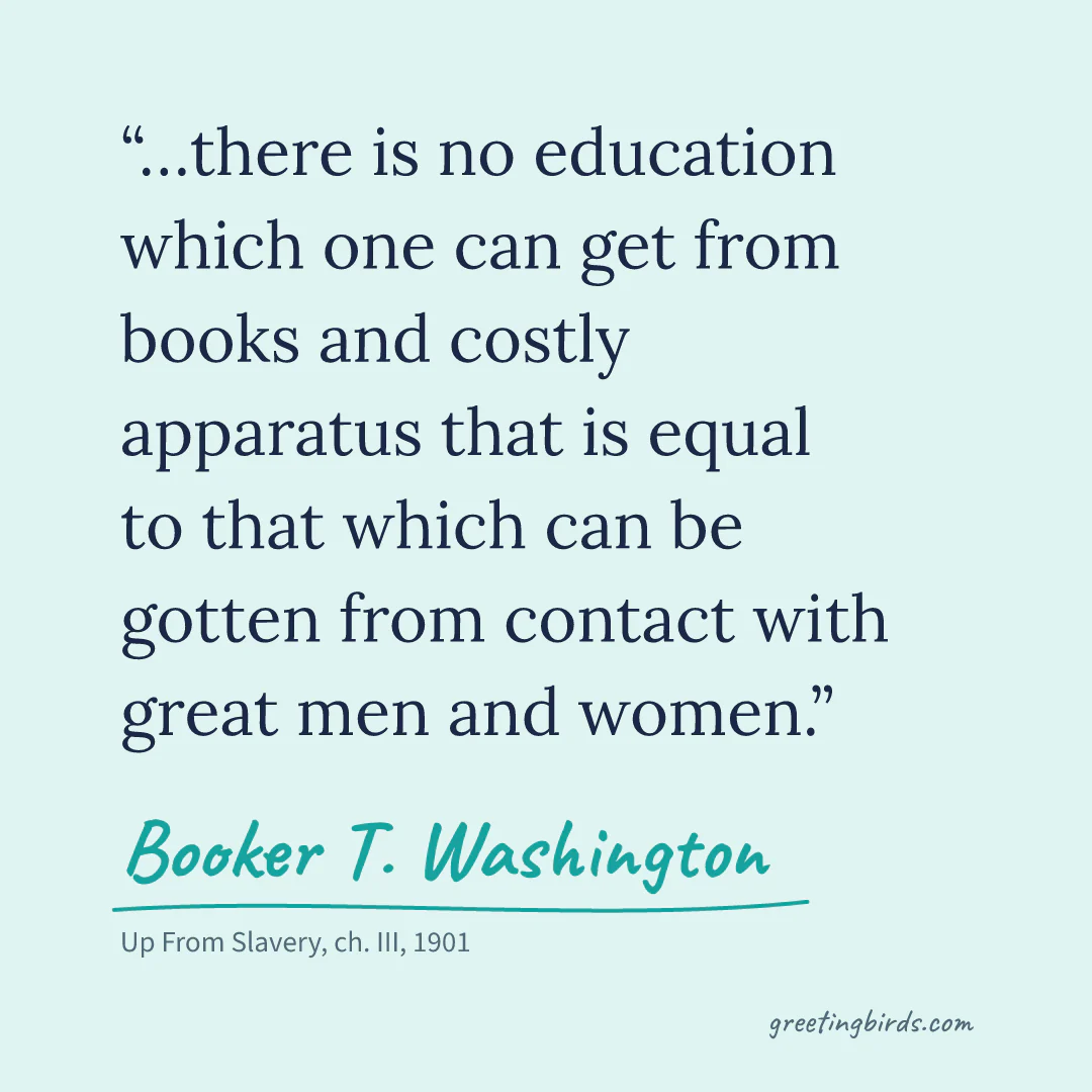 “…there is no education which one can get from books and costly apparatus that is equal to that which can be gotten from contact with great men and women.” — Booker T. Washington, Up From Slavery, ch. III (1901)
