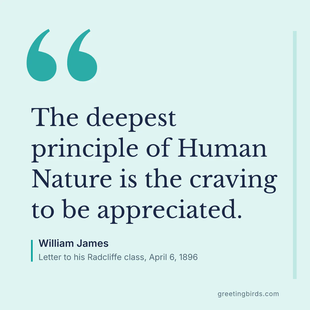 “The deepest principle of Human Nature is the craving to be appreciated.” — William James, Letter to his Radcliffe class, April 6 (1896)