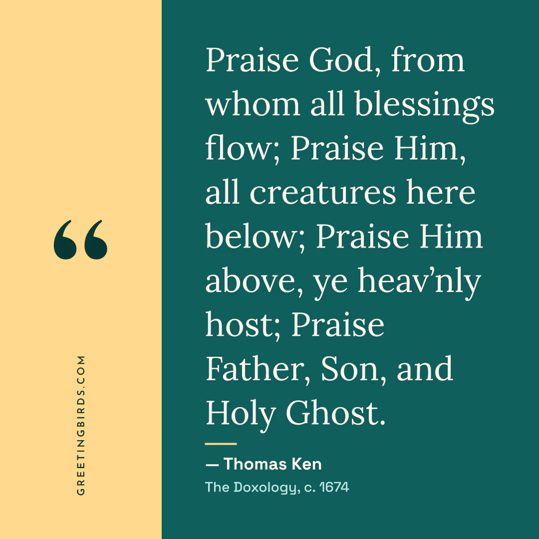 “Praise God, from whom all blessings flow; Praise Him, all creatures here below; Praise Him above, ye heav’nly host; Praise Father, Son, and Holy Ghost.” — Thomas Ken, The Doxology (c. 1674)