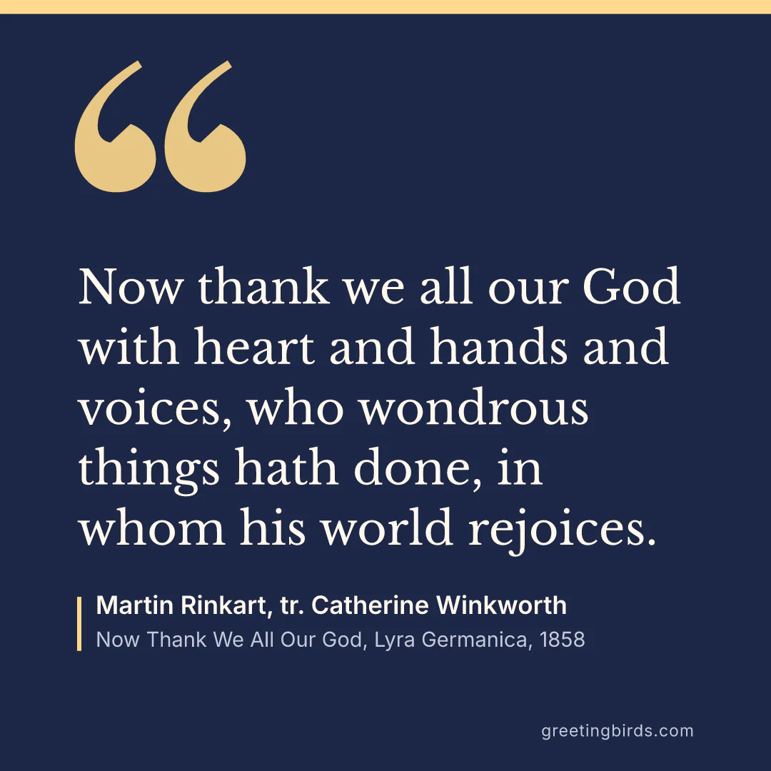 “Now thank we all our God with heart and hands and voices, who wondrous things hath done, in whom his world rejoices.” — Martin Rinkart, tr. Catherine Winkworth, Now Thank We All Our God, Lyra Germanica (1858)