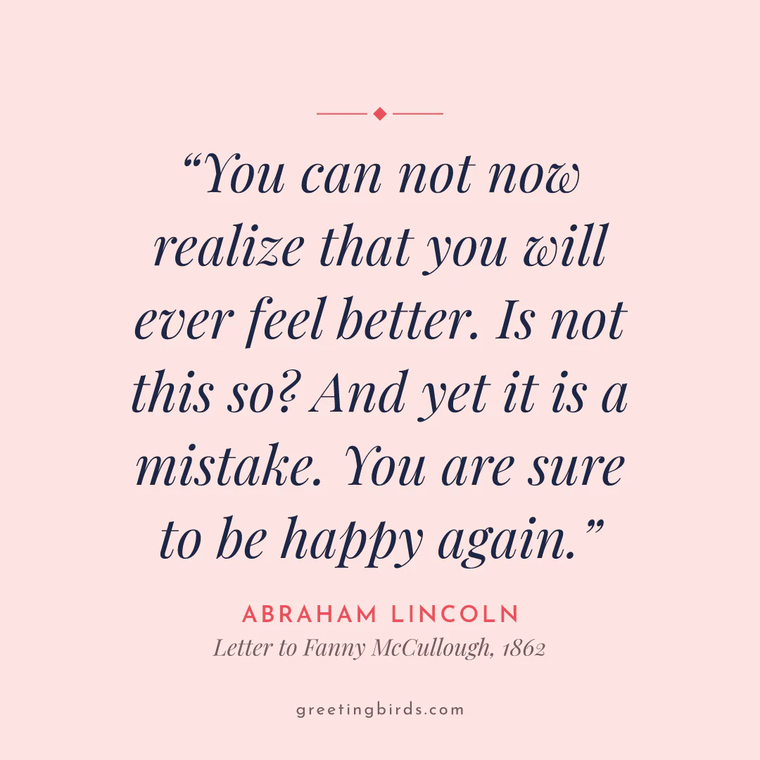 “You can not now realize that you will ever feel better. Is not this so? And yet it is a mistake. You are sure to be happy again.” — Abraham Lincoln, Letter to Fanny McCullough (1862)