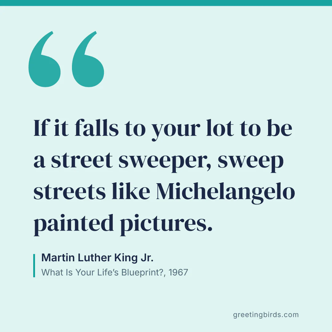 “If it falls to your lot to be a street sweeper, sweep streets like Michelangelo painted pictures.” — Martin Luther King Jr., What Is Your Life’s Blueprint? (1967)