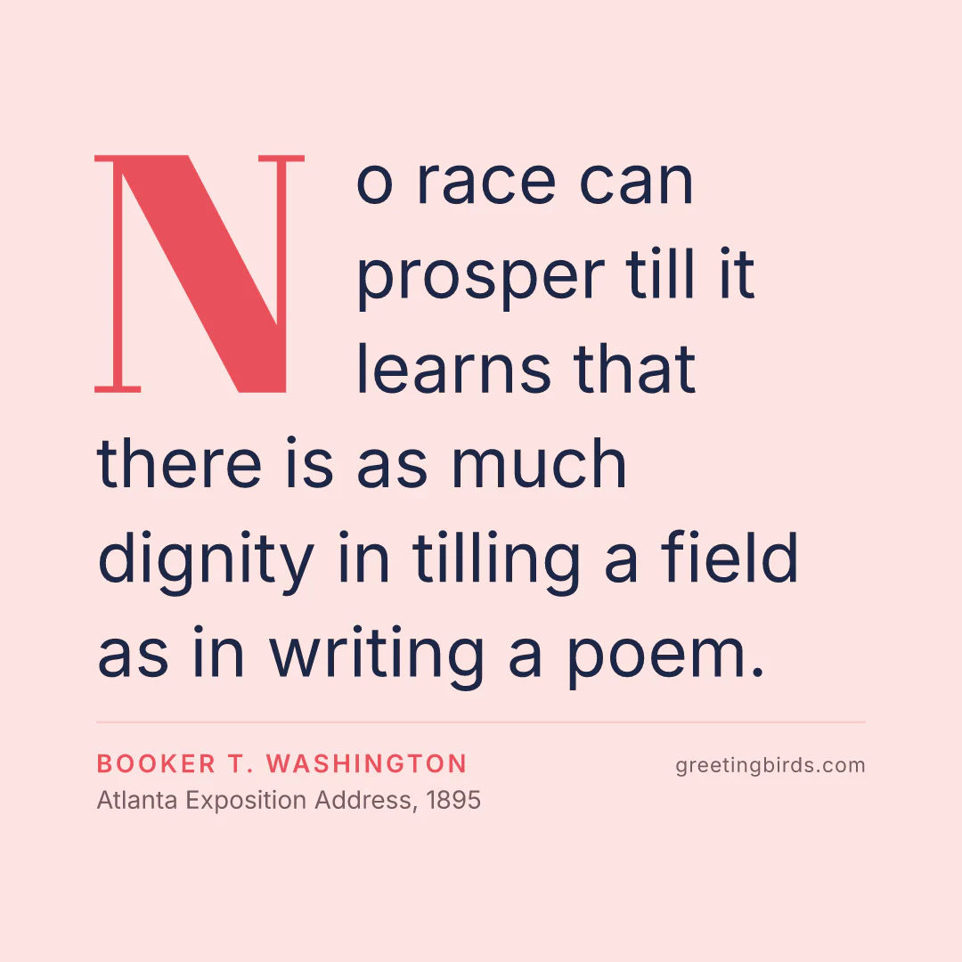 “No race can prosper till it learns that there is as much dignity in tilling a field as in writing a poem.” — Booker T. Washington, Atlanta Exposition Address (1895)