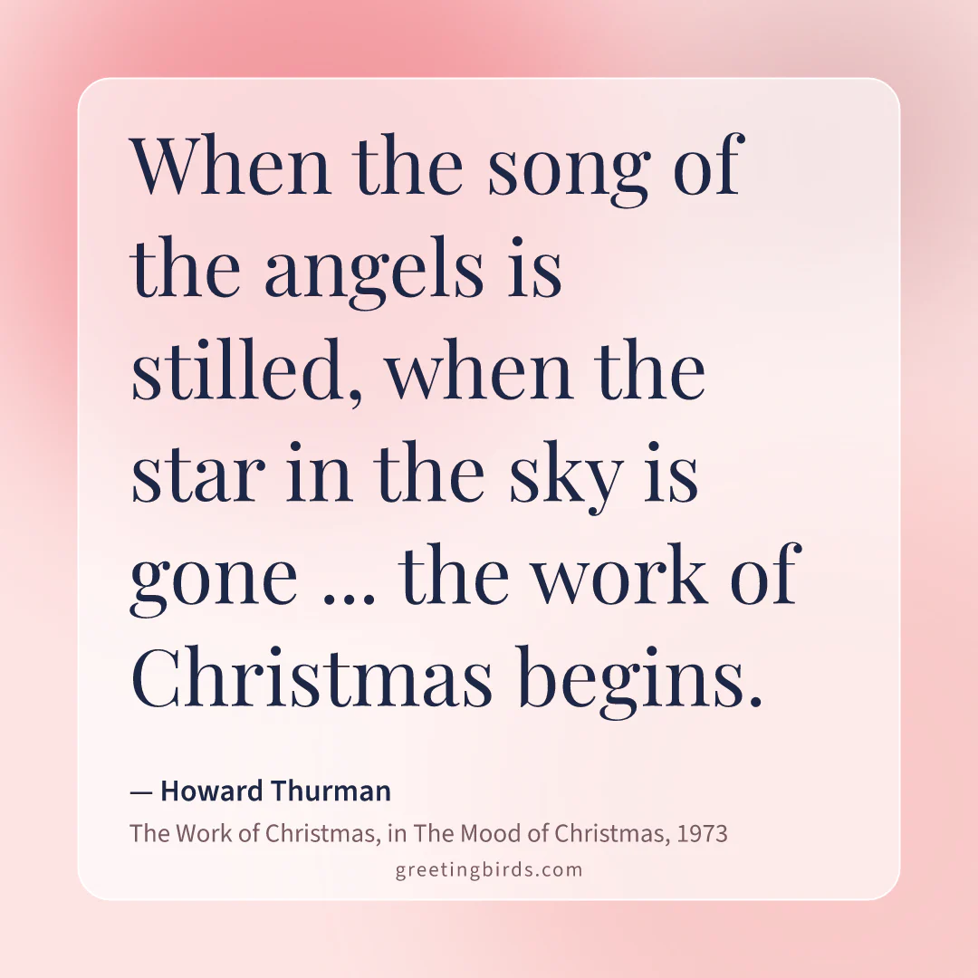 “When the song of the angels is stilled, when the star in the sky is gone ... the work of Christmas begins.” — Howard Thurman, The Work of Christmas, in The Mood of Christmas (1973)