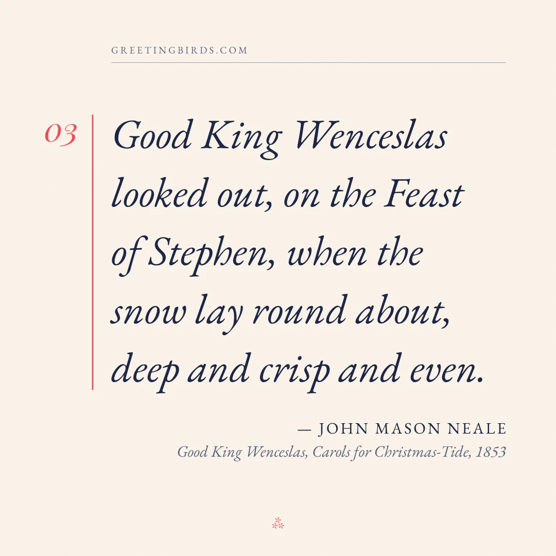 “Good King Wenceslas looked out, on the Feast of Stephen, when the snow lay round about, deep and crisp and even.” — John Mason Neale, Good King Wenceslas, Carols for Christmas-Tide (1853)